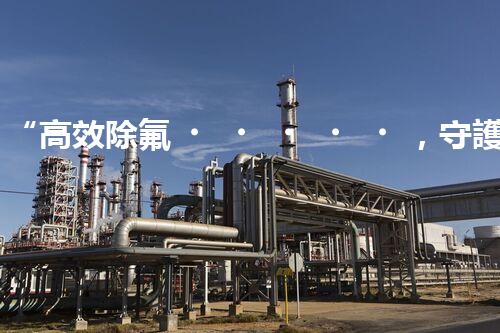 “高效除氟，守護碧水藍天——廢水中氟離子處理新篇章”